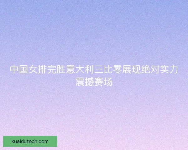 中国女排完胜意大利三比零展现绝对实力震撼赛场