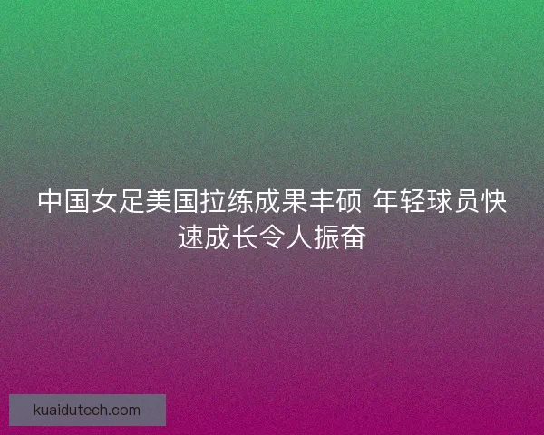 中国女足美国拉练成果丰硕 年轻球员快速成长令人振奋
