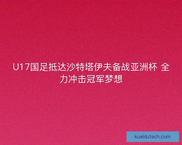 U17国足抵达沙特塔伊夫备战亚洲杯 全力冲击冠军梦想