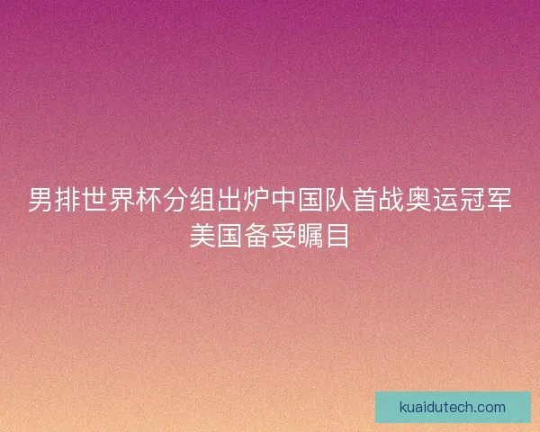 男排世界杯分组出炉中国队首战奥运冠军美国备受瞩目