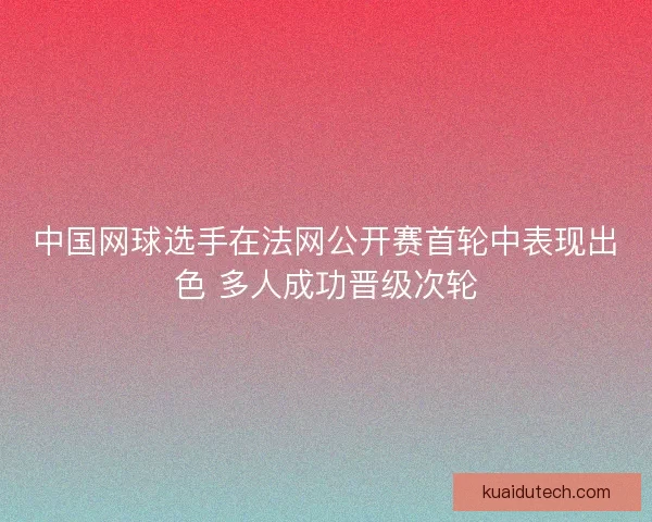 中国网球选手在法网公开赛首轮中表现出色 多人成功晋级次轮